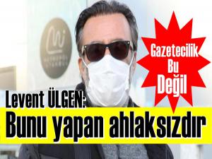 Levent Ülgen: Bu gazetecilik değil ahlaksızlıktır